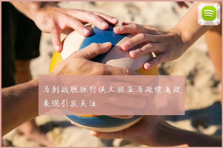 马刺战胜独行侠文班亚马延续高效表现引发关注