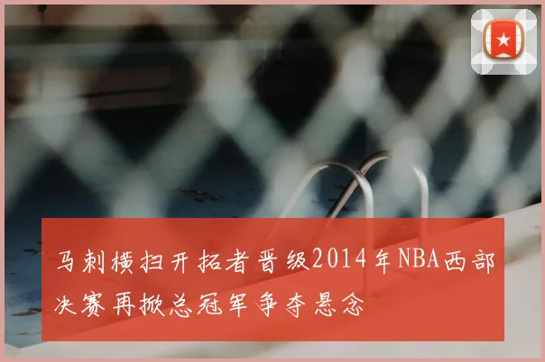 马刺横扫开拓者晋级2014年NBA西部决赛再掀总冠军争夺悬念