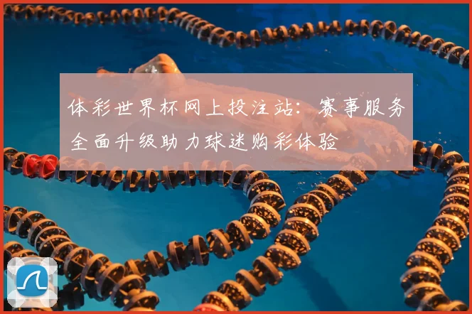 体彩世界杯网上投注站：赛事服务全面升级助力球迷购彩体验