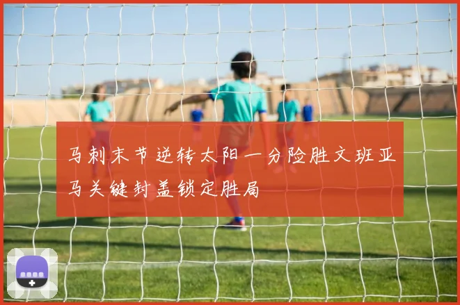 马刺末节逆转太阳一分险胜文班亚马关键封盖锁定胜局