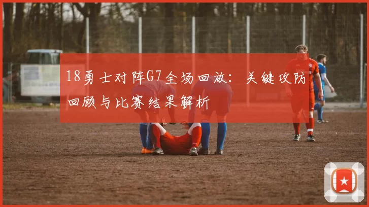18勇士对阵G7全场回放：关键攻防回顾与比赛结果解析