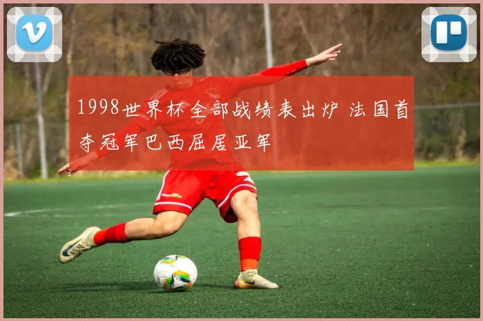 1998世界杯全部战绩表出炉 法国首夺冠军巴西屈居亚军
