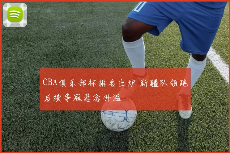CBA俱乐部杯排名出炉 新疆队领跑后续争冠悬念升温