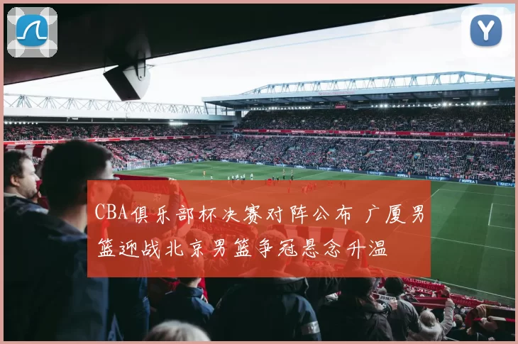 CBA俱乐部杯决赛对阵公布 广厦男篮迎战北京男篮争冠悬念升温