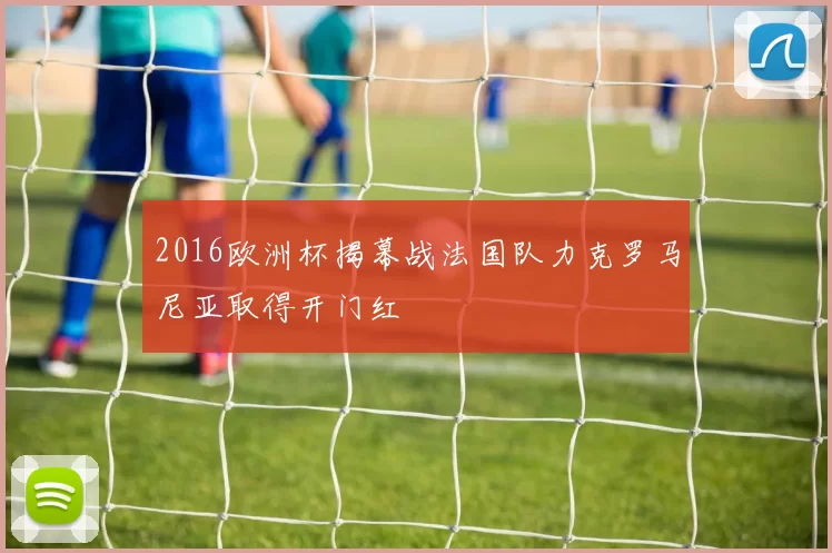 2016欧洲杯揭幕战法国队力克罗马尼亚取得开门红