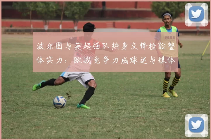 波尔图与英超强队热身交锋检验整体实力，欧战竞争力成球迷与媒体焦点