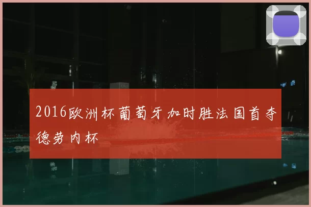 2016欧洲杯葡萄牙加时胜法国首夺德劳内杯