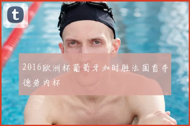 2016欧洲杯葡萄牙加时胜法国首夺德劳内杯