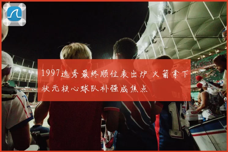 1997选秀最终顺位表出炉 火箭拿下状元核心球队补强成焦点