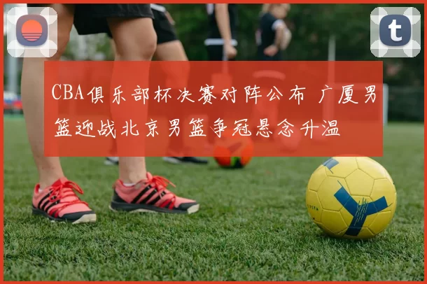 CBA俱乐部杯决赛对阵公布 广厦男篮迎战北京男篮争冠悬念升温