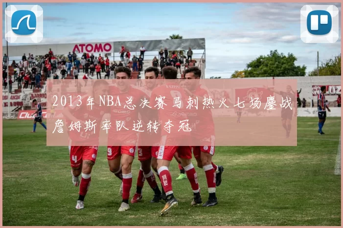 2013年NBA总决赛马刺热火七场鏖战詹姆斯率队逆转夺冠